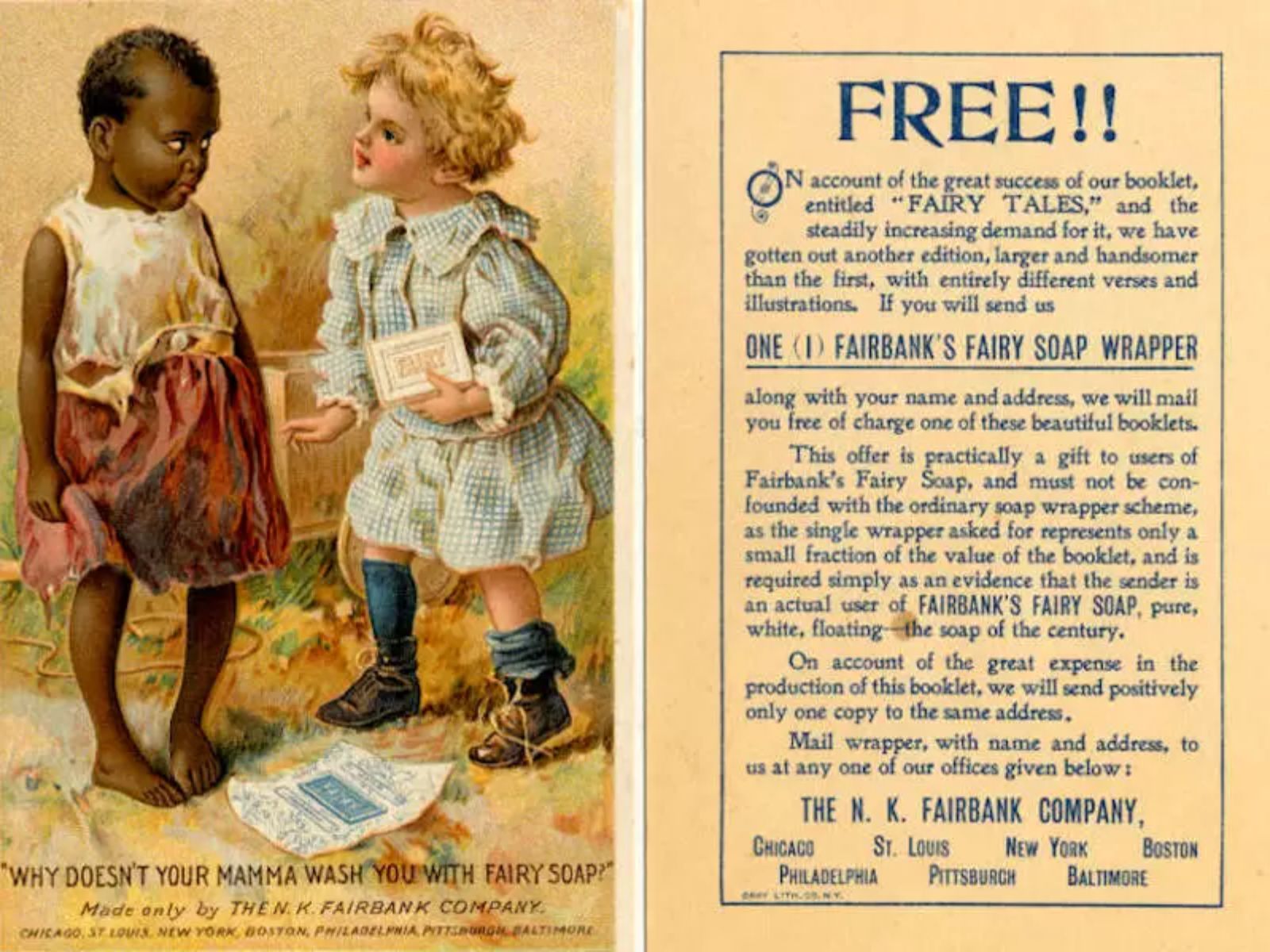 fairy-soap-1940 A propaganda de "Fairy Soap", um sabonete comercializado nos Estados Unidos, publicada em 1940, é um exemplo infame de como o racismo estava profundamente enraizado na publicidade e na cultura popular da época. Na imagem, uma garota branca pergunta para uma negra “Por que sua mãe não limpa você com sabão de fada (fairy soap)?”.